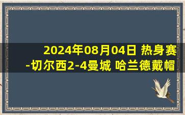 2024年08月04日 热身赛-切尔西2-4曼城 哈兰德戴帽蓝军后防屡失误斯特林进球